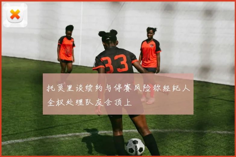 托莫里谈续约与停赛风险称经纪人全权处理队友会顶上