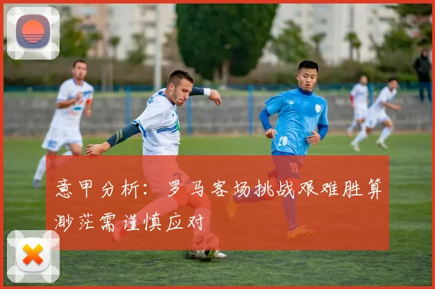 意甲分析：罗马客场挑战艰难胜算渺茫需谨慎应对