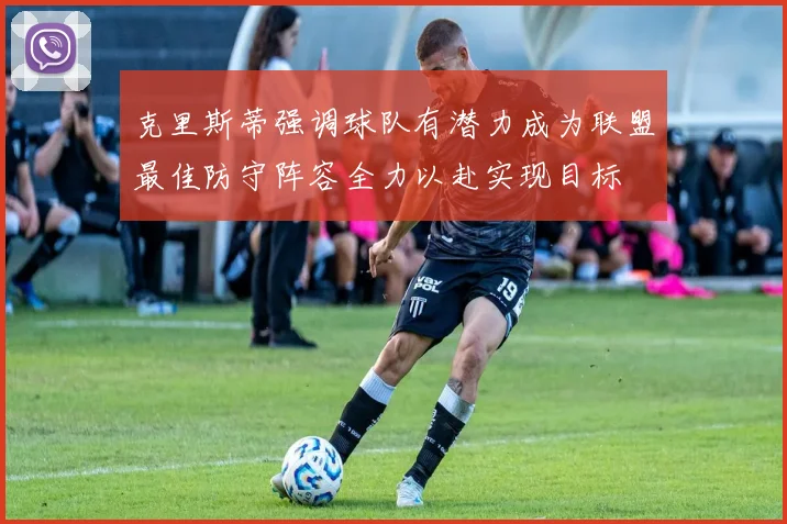 克里斯蒂强调球队有潜力成为联盟最佳防守阵容全力以赴实现目标