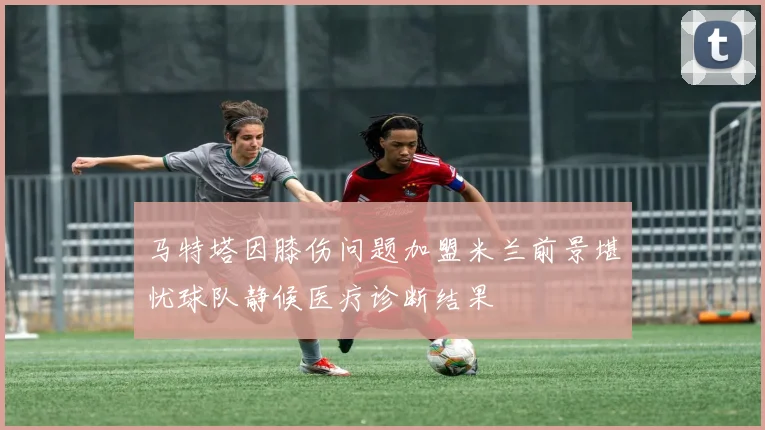 马特塔因膝伤问题加盟米兰前景堪忧球队静候医疗诊断结果