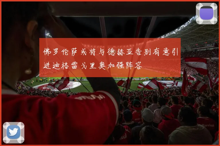 佛罗伦萨或将与德赫亚告别有意引进迪格雷戈里奥加强阵容