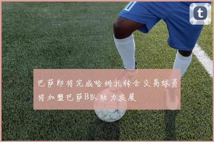巴萨即将完成哈姆扎转会交易球员将加盟巴萨B队助力发展