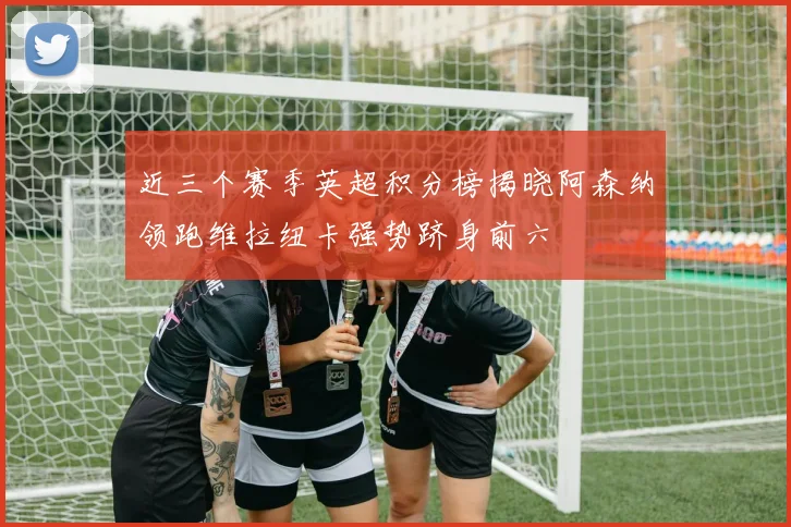 近三个赛季英超积分榜揭晓阿森纳领跑维拉纽卡强势跻身前六