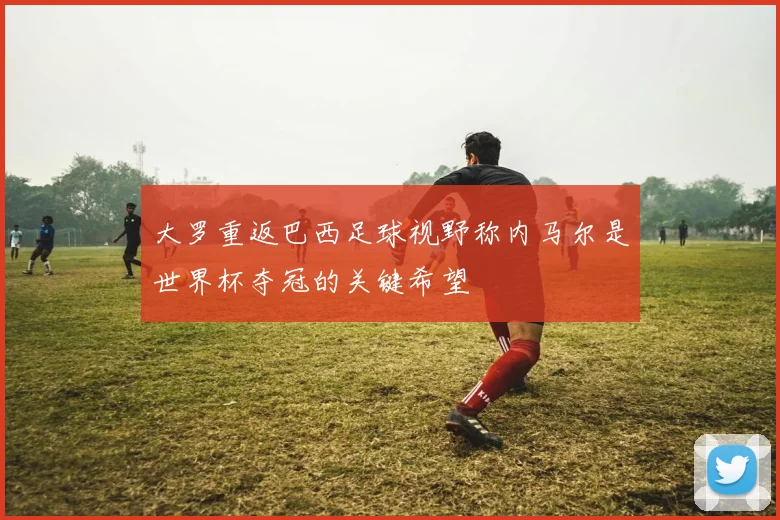 大罗重返巴西足球视野称内马尔是世界杯夺冠的关键希望