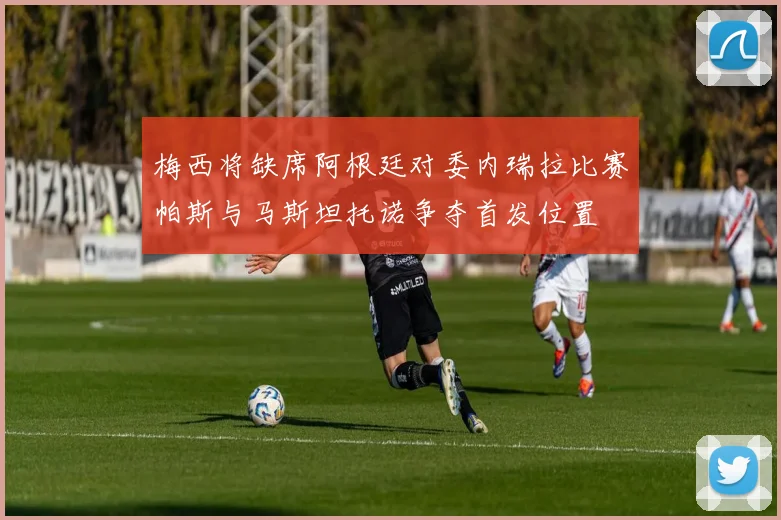 梅西将缺席阿根廷对委内瑞拉比赛帕斯与马斯坦托诺争夺首发位置