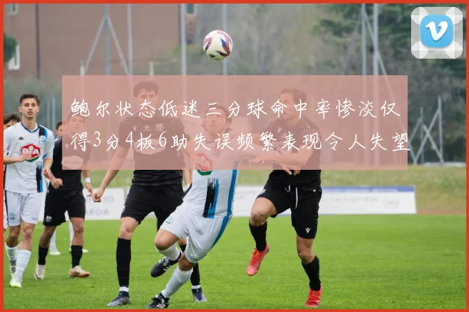 鲍尔状态低迷三分球命中率惨淡仅得3分4板6助失误频繁表现令人失望