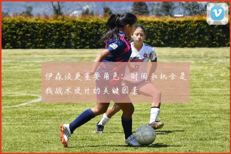 伊森谈更重要角色：时间和机会是我战术设计的关键因素