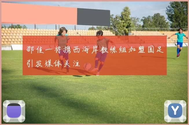 邵佳一将携西海岸教练组加盟国足引发媒体关注