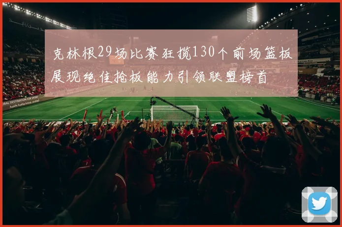 克林根29场比赛狂揽130个前场篮板展现绝佳抢板能力引领联盟榜首