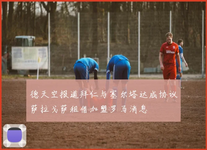 德天空报道拜仁与塞尔塔达成协议萨拉戈萨租借加盟罗马消息