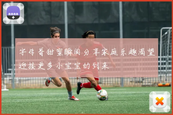 字母哥甜蜜瞬间分享家庭乐趣渴望迎接更多小宝宝的到来