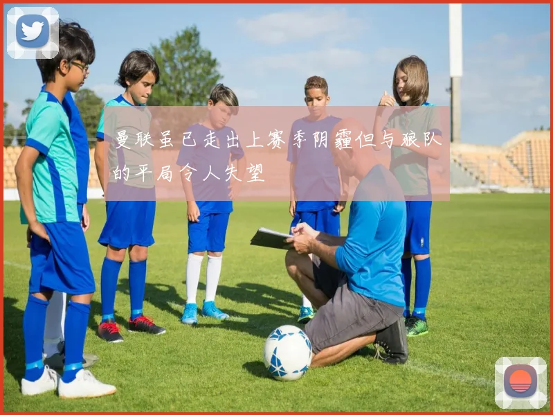 曼联虽已走出上赛季阴霾但与狼队的平局令人失望