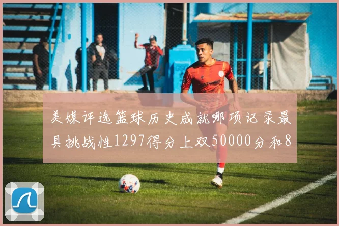 美媒评选篮球历史成就哪项记录最具挑战性1297得分上双50000分和8次总决赛