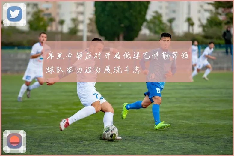 库里冷静应对开局低迷巴特勒带领球队奋力追分展现斗志