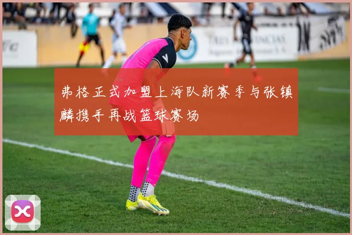 弗格正式加盟上海队新赛季与张镇麟携手再战篮球赛场
