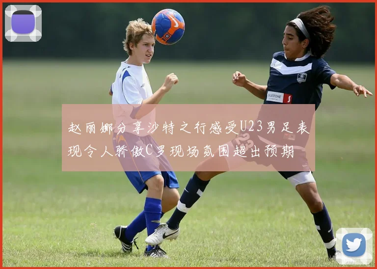 赵丽娜分享沙特之行感受U23男足表现令人骄傲C罗现场氛围超出预期