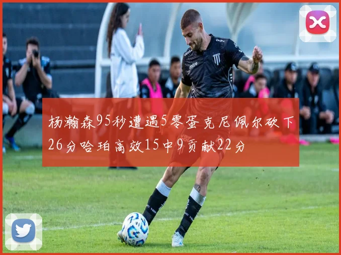 杨瀚森95秒遭遇5零蛋克尼佩尔砍下26分哈珀高效15中9贡献22分