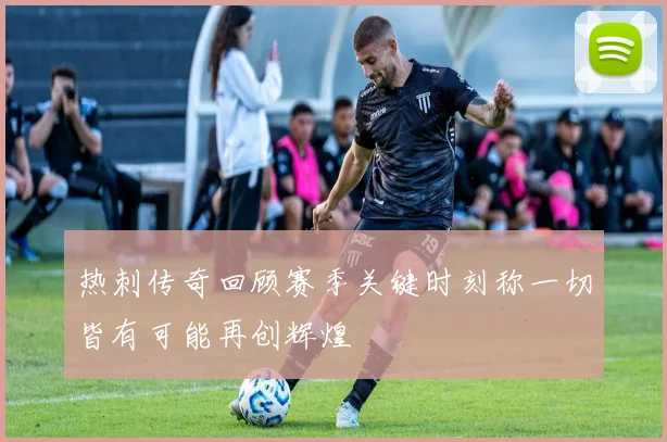 热刺传奇回顾赛季关键时刻称一切皆有可能再创辉煌