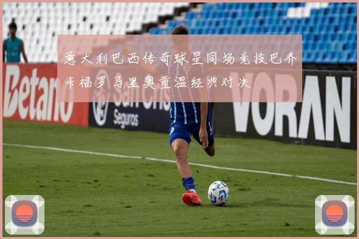 意大利巴西传奇球星同场竞技巴乔卡福罗马里奥重温经典对决