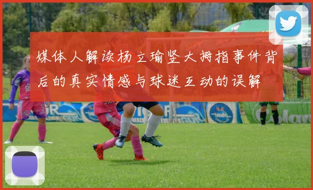 媒体人解读杨立瑜竖大拇指事件背后的真实情感与球迷互动的误解