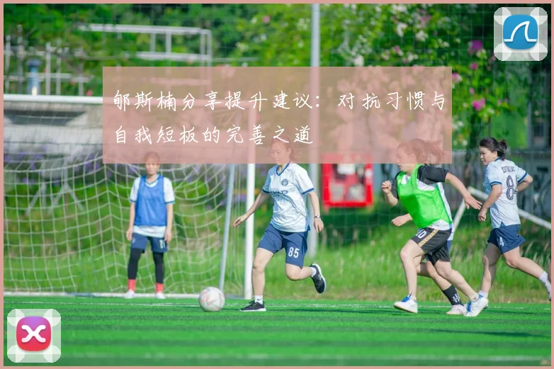郇斯楠分享提升建议：对抗习惯与自我短板的完善之道