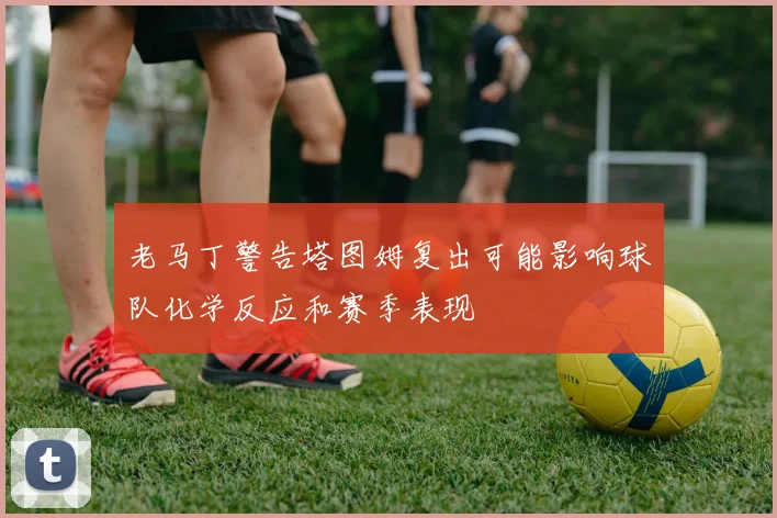 老马丁警告塔图姆复出可能影响球队化学反应和赛季表现