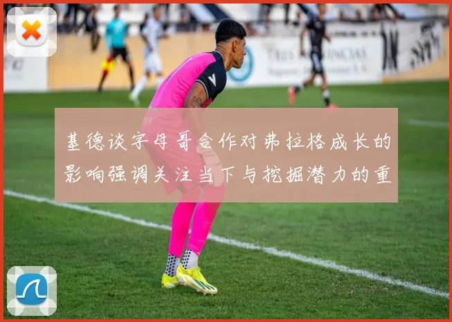 基德谈字母哥合作对弗拉格成长的影响强调关注当下与挖掘潜力的重要性
