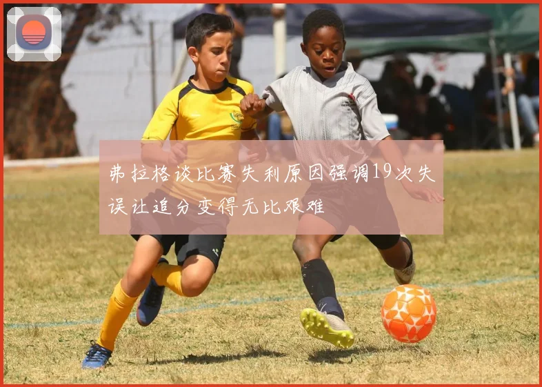 弗拉格谈比赛失利原因强调19次失误让追分变得无比艰难