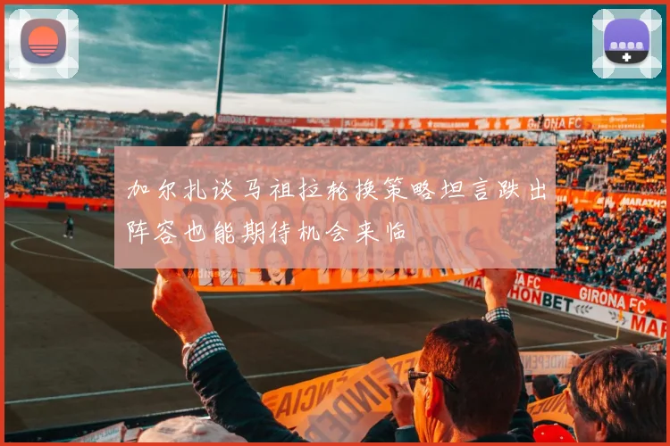 加尔扎谈马祖拉轮换策略坦言跌出阵容也能期待机会来临