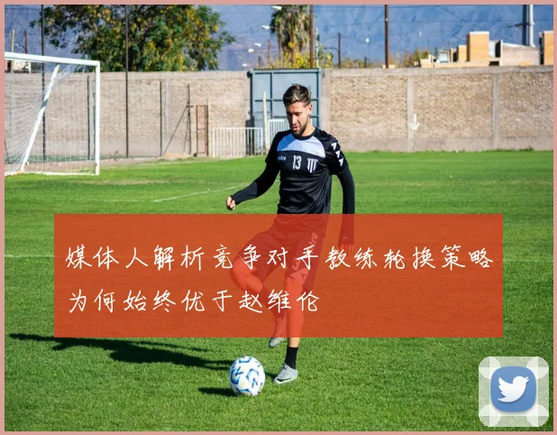 媒体人解析竞争对手教练轮换策略为何始终优于赵维伦