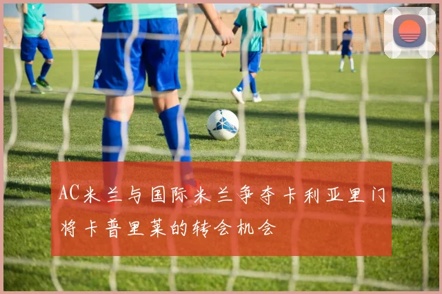 AC米兰与国际米兰争夺卡利亚里门将卡普里莱的转会机会
