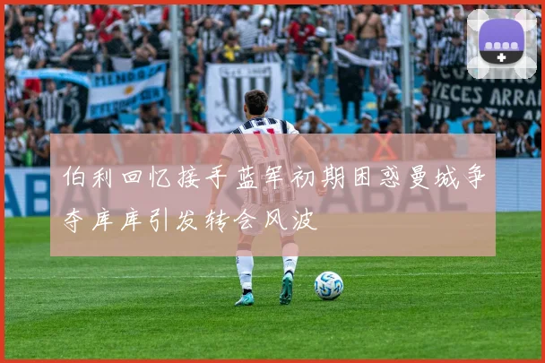 伯利回忆接手蓝军初期困惑曼城争夺库库引发转会风波