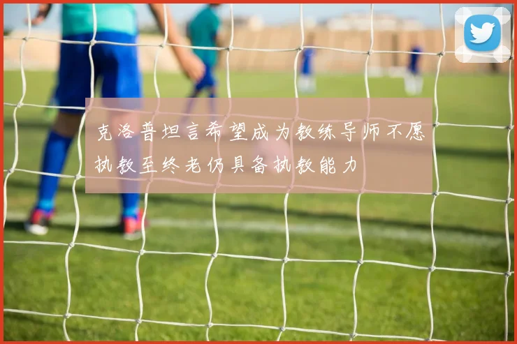 克洛普坦言希望成为教练导师不愿执教至终老仍具备执教能力