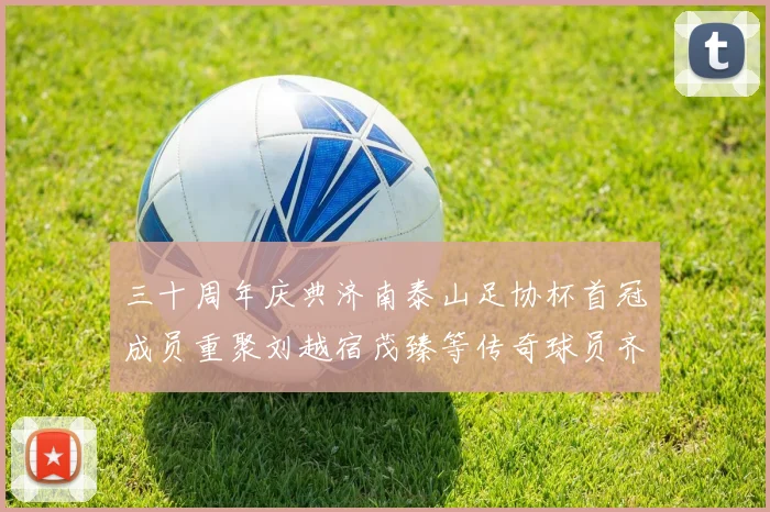 三十周年庆典济南泰山足协杯首冠成员重聚刘越宿茂臻等传奇球员齐聚一堂