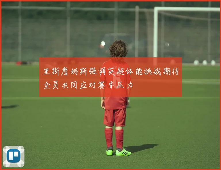里斯詹姆斯强调英超体能挑战期待全员共同应对赛季压力
