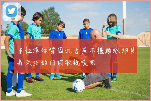 卡拉泽称赞因扎吉虽不擅颠球却具备天生的门前敏锐嗅觉